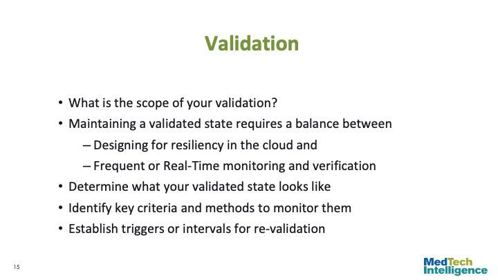 

Validation

What is the scope of your validation?
Maintaining a validated state requires a balance between
Designing for resiliency in the cloud and
Frequent or Real-Time monitoring and verification
Determine what your validated state looks like
Identify key criteria and methods to monitor them
Establish triggers or intervals for re-validation

